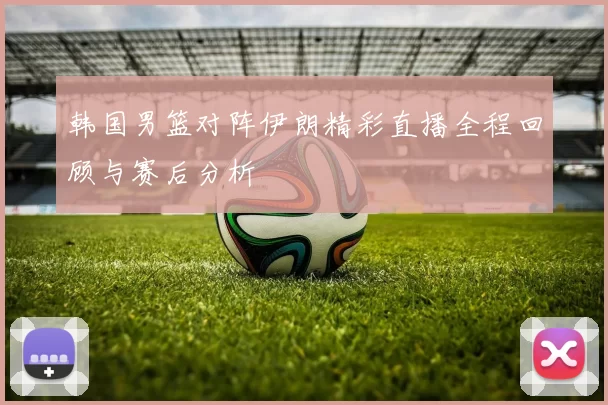 韩国男篮对阵伊朗精彩直播全程回顾与赛后分析