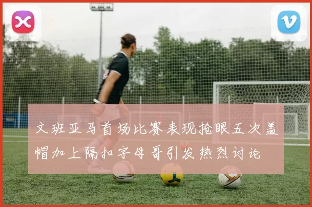 文班亚马首场比赛表现抢眼五次盖帽加上隔扣字母哥引发热烈讨论