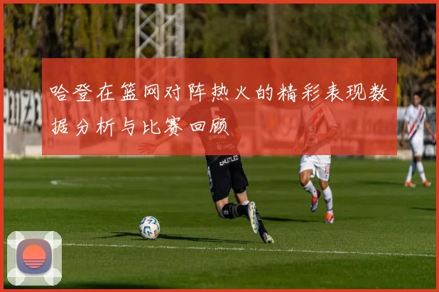 哈登在篮网对阵热火的精彩表现数据分析与比赛回顾