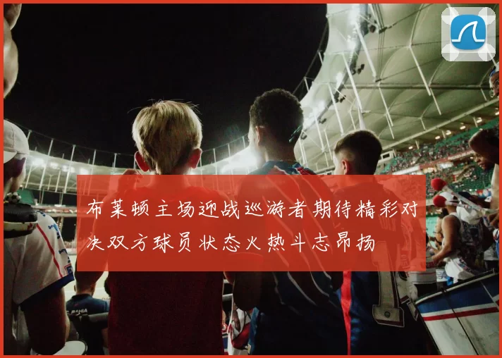 布莱顿主场迎战巡游者期待精彩对决双方球员状态火热斗志昂扬