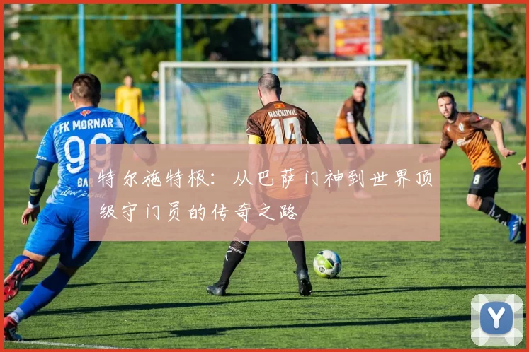 特尔施特根：从巴萨门神到世界顶级守门员的传奇之路