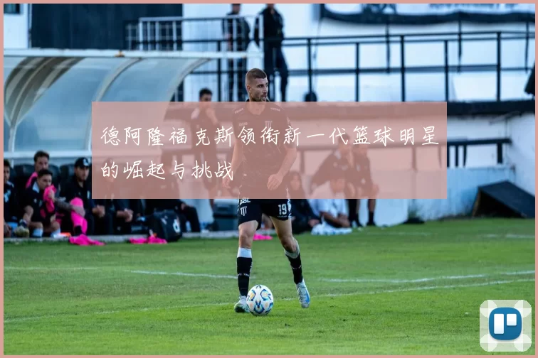 德阿隆福克斯领衔新一代篮球明星的崛起与挑战