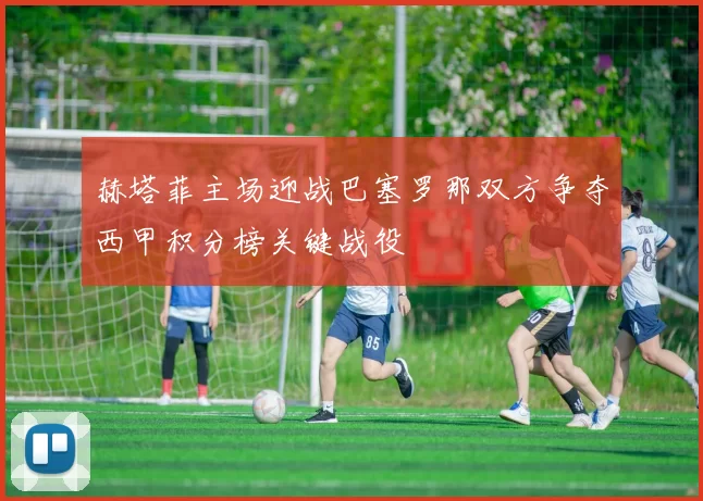 赫塔菲主场迎战巴塞罗那双方争夺西甲积分榜关键战役