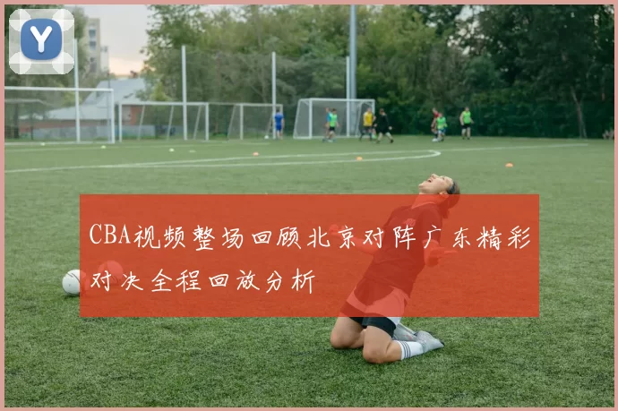 CBA视频整场回顾北京对阵广东精彩对决全程回放分析