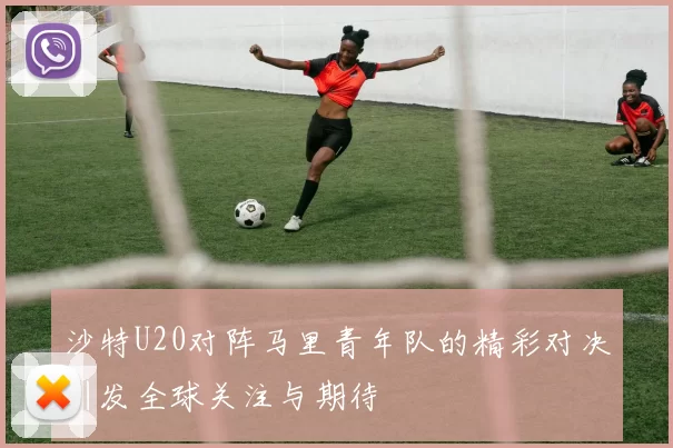 沙特U20对阵马里青年队的精彩对决引发全球关注与期待