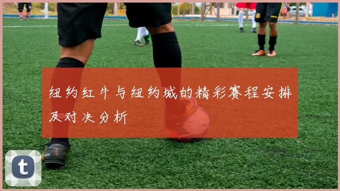 纽约红牛与纽约城的精彩赛程安排及对决分析