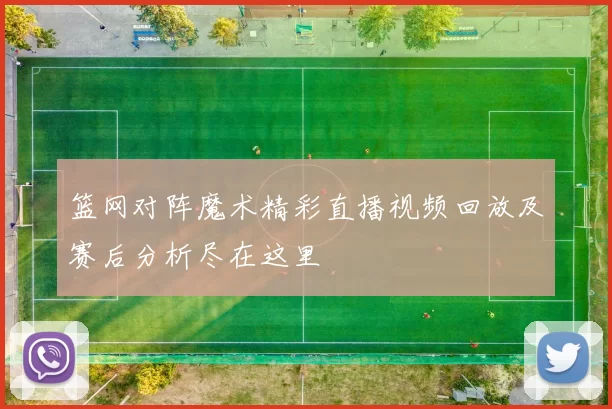 篮网对阵魔术精彩直播视频回放及赛后分析尽在这里